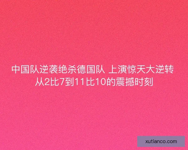 中国队逆袭绝杀德国队 上演惊天大逆转 从2比7到11比10的震撼时刻