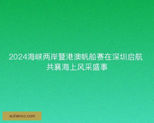 2024海峡两岸暨港澳帆船赛在深圳启航 共襄海上风采盛事