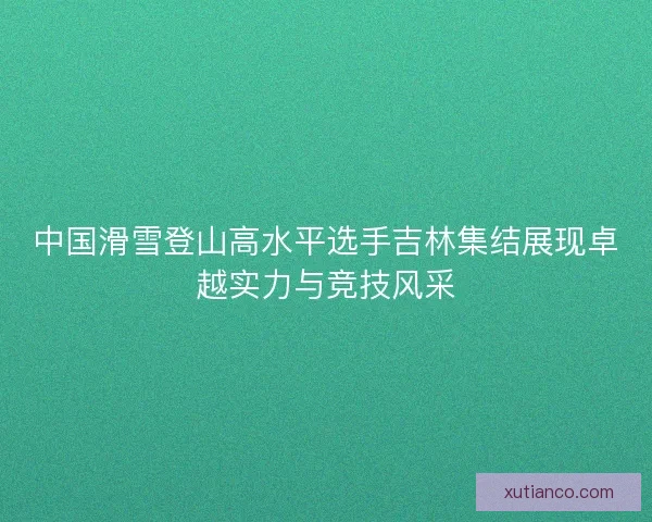 中国滑雪登山高水平选手吉林集结展现卓越实力与竞技风采 中国滑雪登山高水平选手吉林集结展现卓越实力与竞技风采