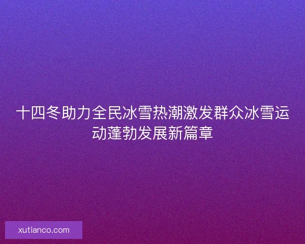 十四冬助力全民冰雪热潮激发群众冰雪运动蓬勃发展新篇章