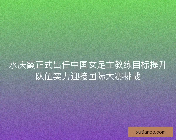 水庆霞正式出任中国女足主教练目标提升队伍实力迎接国际大赛挑战