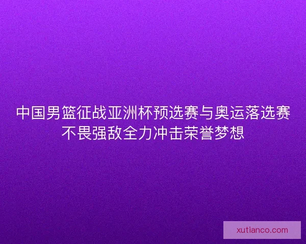 中国男篮征战亚洲杯预选赛与奥运落选赛不畏强敌全力冲击荣誉梦想