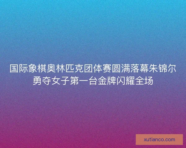 国际象棋奥林匹克团体赛圆满落幕朱锦尔勇夺女子第一台金牌闪耀全场 国际象棋奥林匹克团体赛圆满落幕朱锦尔勇夺女子第一台金牌闪耀全场