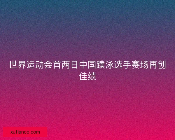 世界运动会首两日中国蹼泳选手赛场再创佳绩