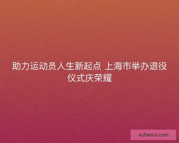 助力运动员人生新起点 上海市举办退役仪式庆荣耀 助力运动员人生新起点 上海市举办退役仪式庆荣耀