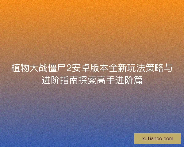 植物大战僵尸2安卓版本全新玩法策略与进阶指南探索高手进阶篇