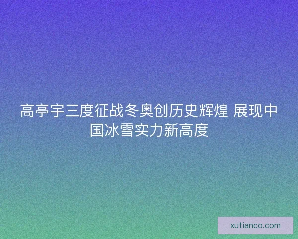 高亭宇三度征战冬奥创历史辉煌 展现中国冰雪实力新高度 高亭宇三度征战冬奥创历史辉煌 展现中国冰雪实力新高度