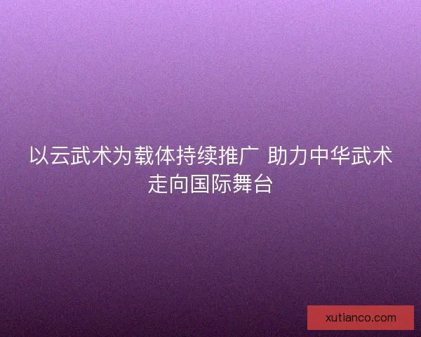 以云武术为载体持续推广 助力中华武术走向国际舞台