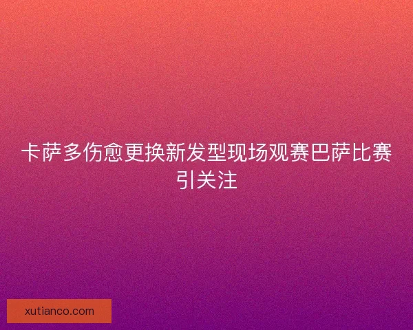 卡萨多伤愈更换新发型现场观赛巴萨比赛引关注