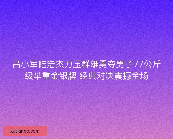 吕小军陆浩杰力压群雄勇夺男子77公斤级举重金银牌 经典对决震撼全场