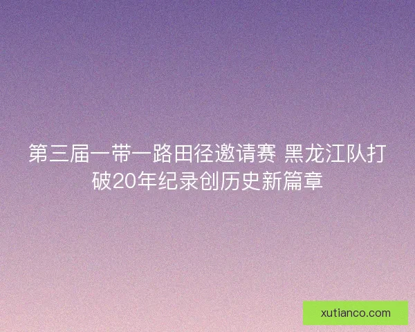 第三届一带一路田径邀请赛 黑龙江队打破20年纪录创历史新篇章 第三届一带一路田径邀请赛 黑龙江队打破20年纪录创历史新篇章