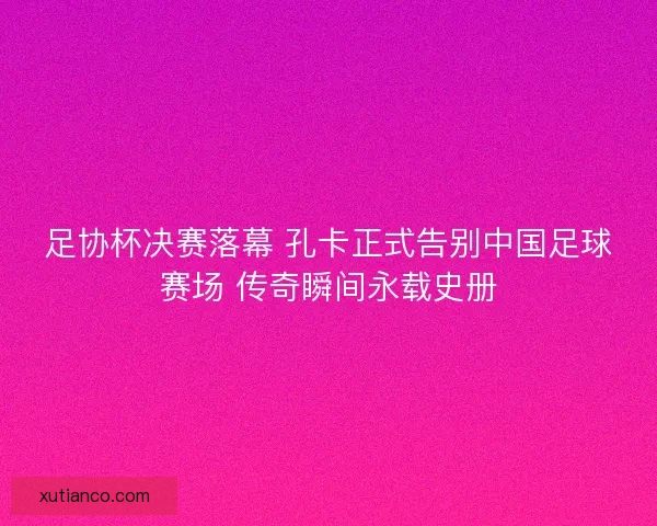 足协杯决赛落幕 孔卡正式告别中国足球赛场 传奇瞬间永载史册 足协杯决赛落幕 孔卡正式告别中国足球赛场 传奇瞬间永载史册