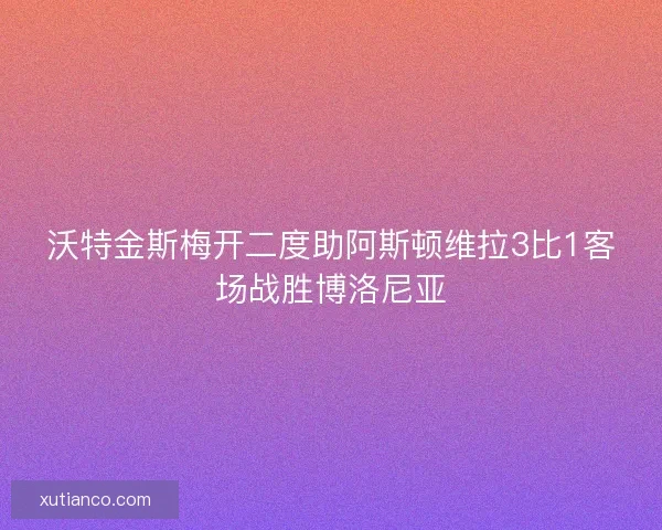 沃特金斯梅开二度助阿斯顿维拉3比1客场战胜博洛尼亚 沃特金斯梅开二度助阿斯顿维拉3比1客场战胜博洛尼亚