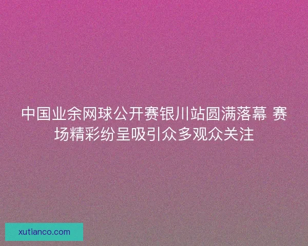 中国业余网球公开赛银川站圆满落幕 赛场精彩纷呈吸引众多观众关注