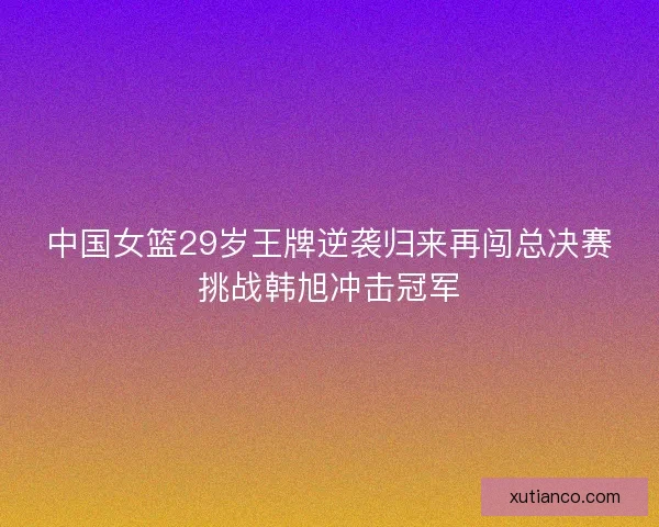 中国女篮29岁王牌逆袭归来再闯总决赛挑战韩旭冲击冠军 中国女篮29岁王牌逆袭归来再闯总决赛挑战韩旭冲击冠军