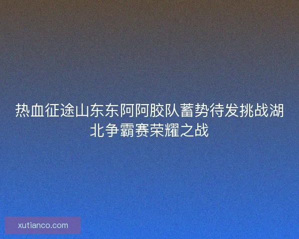 热血征途山东东阿阿胶队蓄势待发挑战湖北争霸赛荣耀之战
