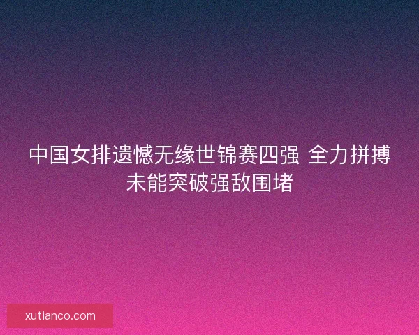中国女排遗憾无缘世锦赛四强 全力拼搏未能突破强敌围堵 中国女排遗憾无缘世锦赛四强 全力拼搏未能突破强敌围堵