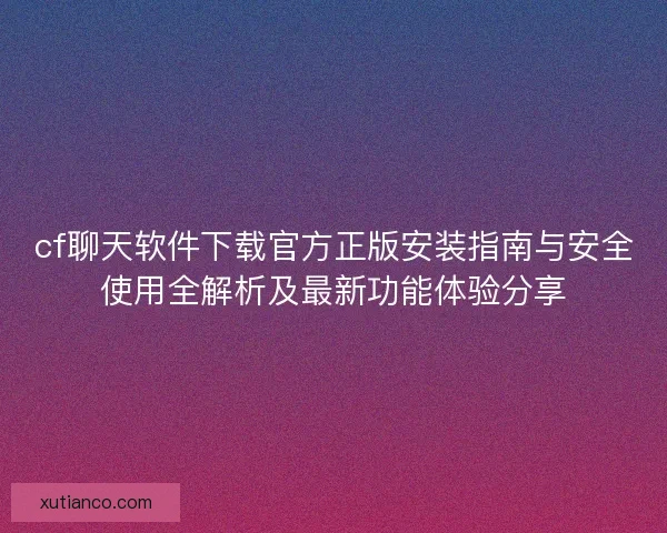 cf聊天软件下载官方正版安装指南与安全使用全解析及最新功能体验分享