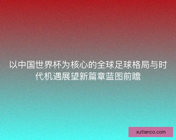 以中国世界杯为核心的全球足球格局与时代机遇展望新篇章蓝图前瞻 以中国世界杯为核心的全球足球格局与时代机遇展望新篇章蓝图前瞻