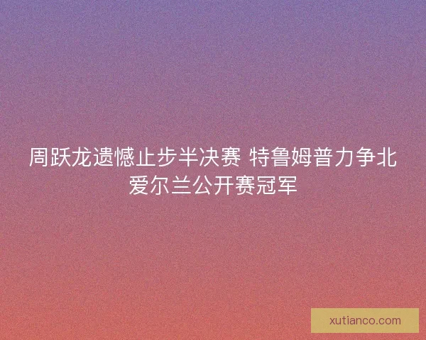 周跃龙遗憾止步半决赛 特鲁姆普力争北爱尔兰公开赛冠军 周跃龙遗憾止步半决赛 特鲁姆普力争北爱尔兰公开赛冠军